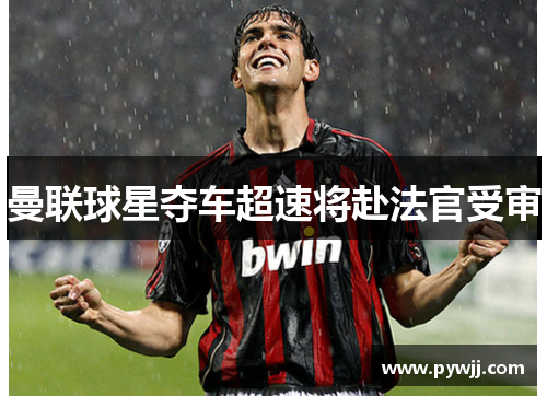 曼联球星夺车超速将赴法官受审